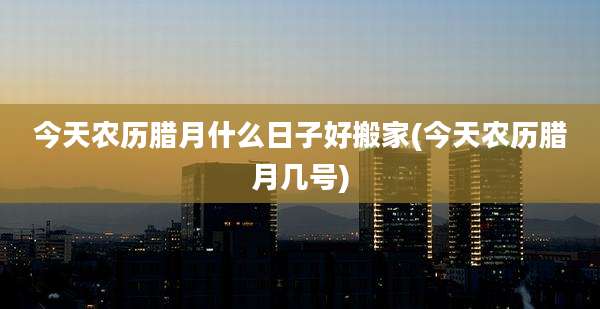 今天农历腊月什么日子好搬家(今天农历腊月几号)