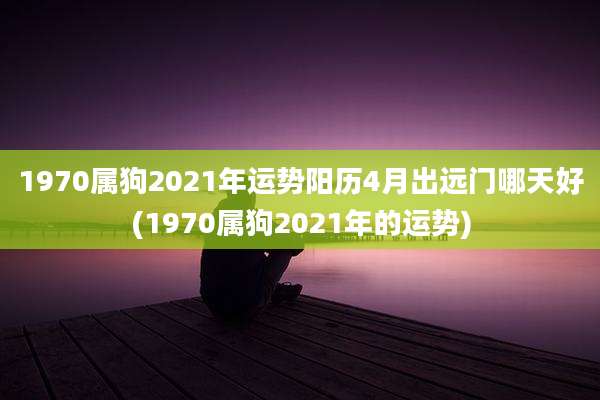 1970属狗2021年运势阳历4月出远门哪天好(1970属狗2021年的运势)