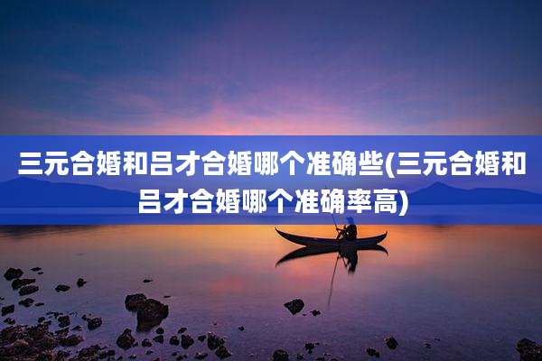 三元合婚和吕才合婚哪个准确些(三元合婚和吕才合婚哪个准确率高)