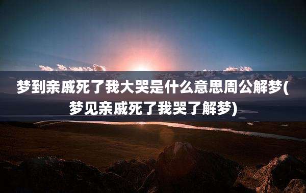 梦到亲戚死了我大哭是什么意思周公解梦(梦见亲戚死了我哭了解梦)
