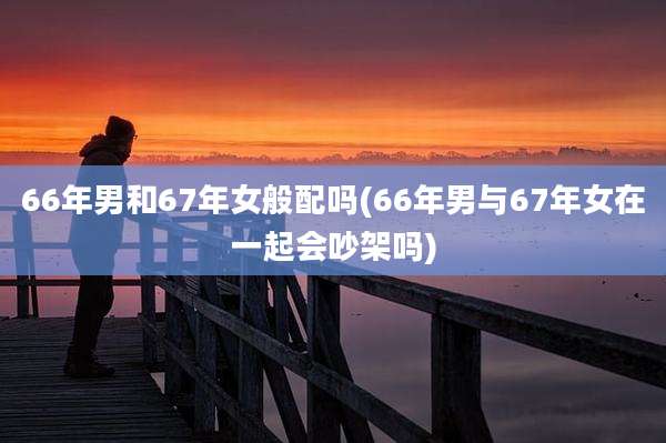 66年男和67年女般配吗(66年男与67年女在一起会吵架吗)