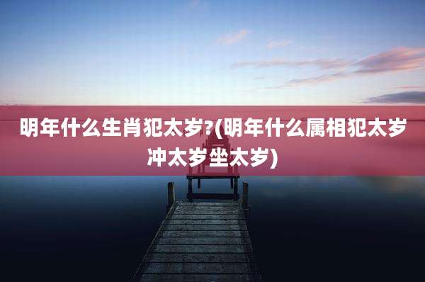 明年什么生肖犯太岁?(明年什么属相犯太岁冲太岁坐太岁)