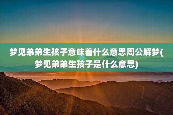 梦见弟弟生孩子意味着什么意思周公解梦(梦见弟弟生孩子是什么意思)