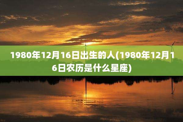 1980年12月16日出生的人(1980年12月16日农历是什么星座)