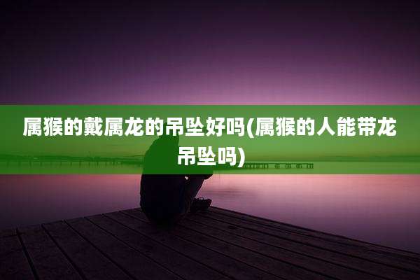 属猴的戴属龙的吊坠好吗(属猴的人能带龙吊坠吗)