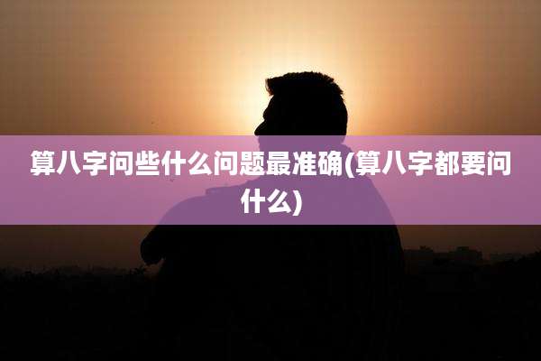 算八字问些什么问题最准确(算八字都要问什么)
