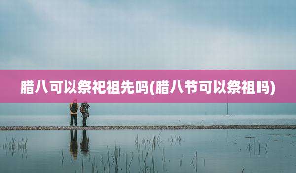 腊八可以祭祀祖先吗(腊八节可以祭祖吗)