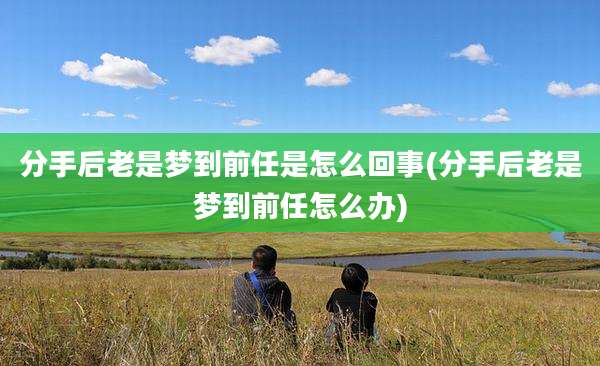 分手后老是梦到前任是怎么回事(分手后老是梦到前任怎么办)