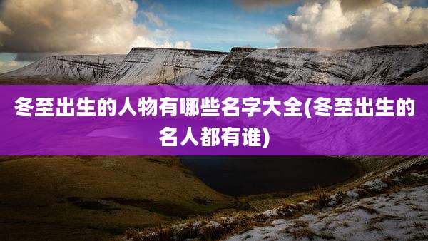 冬至出生的人物有哪些名字大全(冬至出生的名人都有谁)