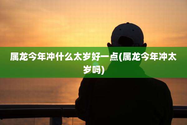 属龙今年冲什么太岁好一点(属龙今年冲太岁吗)