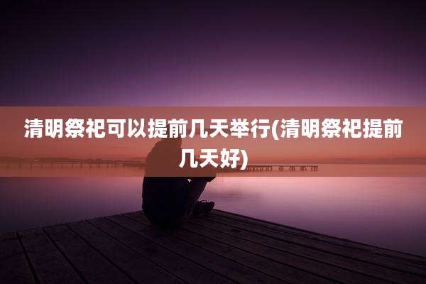 清明祭祀可以提前几天举行(清明祭祀提前几天好)