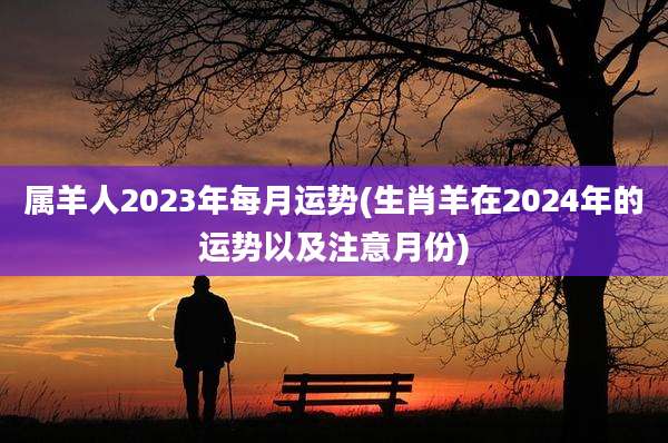 属羊人2023年每月运势(生肖羊在2024年的运势以及注意月份)