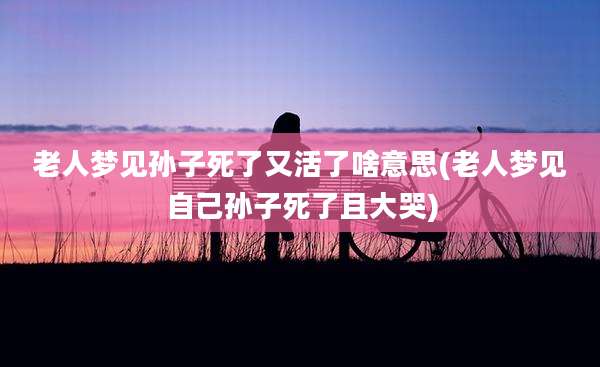 老人梦见孙子死了又活了啥意思(老人梦见自己孙子死了且大哭)