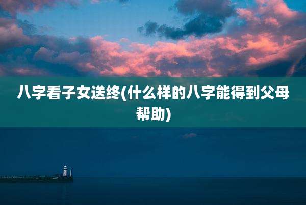 八字看子女送终(什么样的八字能得到父母帮助)