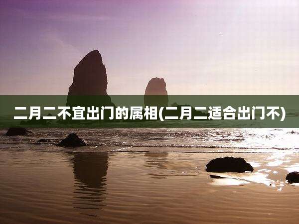 二月二不宜出门的属相(二月二适合出门不)