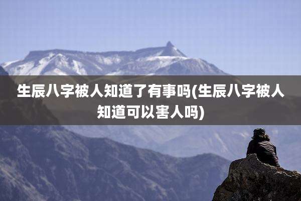 生辰八字被人知道了有事吗(生辰八字被人知道可以害人吗)