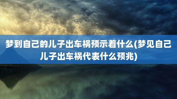 梦到自己的儿子出车祸预示着什么(梦见自己儿子出车祸代表什么预兆)