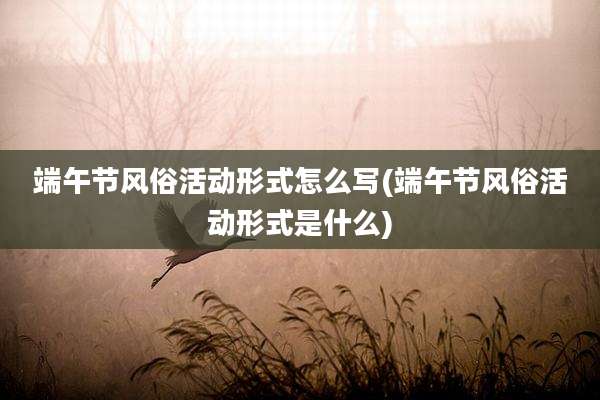端午节风俗活动形式怎么写(端午节风俗活动形式是什么)