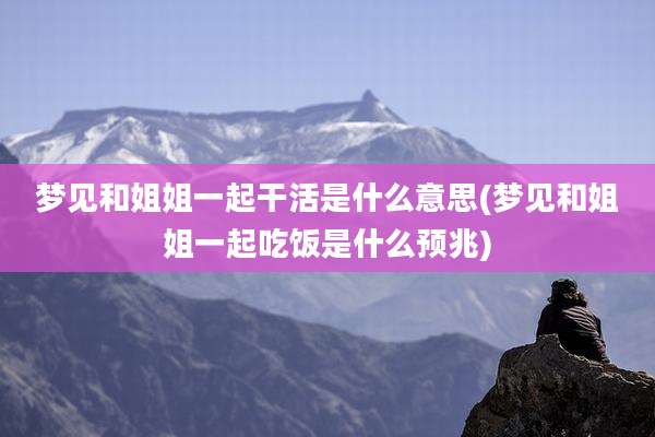 梦见和姐姐一起干活是什么意思(梦见和姐姐一起吃饭是什么预兆)