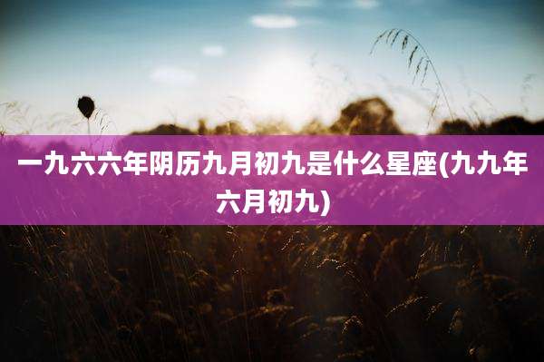 一九六六年阴历九月初九是什么星座(九九年六月初九)
