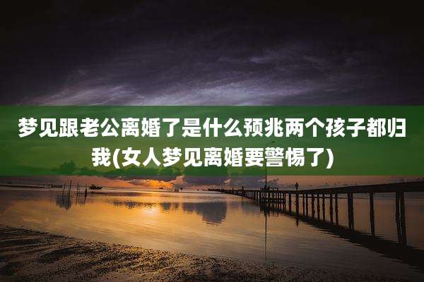 梦见跟老公离婚了是什么预兆两个孩子都归我(女人梦见离婚要警惕了)