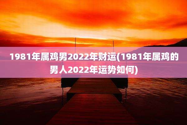 1981年属鸡男2022年财运(1981年属鸡的男人2022年运势如何)