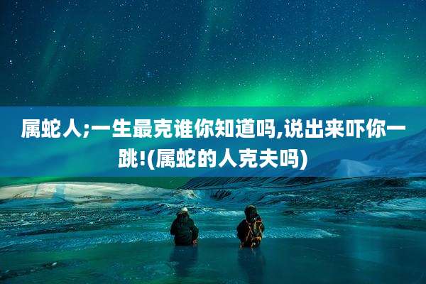 属蛇人;一生最克谁你知道吗,说出来吓你一跳!(属蛇的人克夫吗)