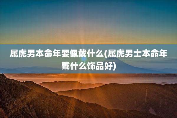 属虎男本命年要佩戴什么(属虎男士本命年戴什么饰品好)