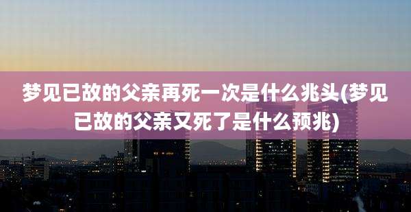 梦见已故的父亲再死一次是什么兆头(梦见已故的父亲又死了是什么预兆)