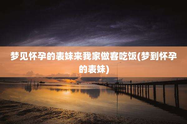梦见怀孕的表妹来我家做客吃饭(梦到怀孕的表妹)