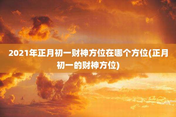 2021年正月初一财神方位在哪个方位(正月初一的财神方位)