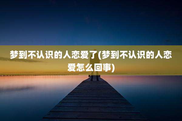 梦到不认识的人恋爱了(梦到不认识的人恋爱怎么回事)