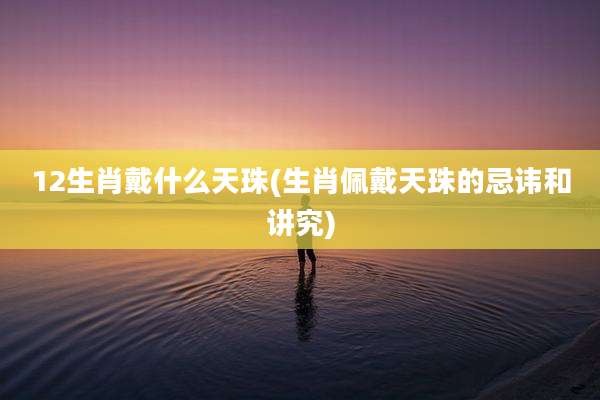 12生肖戴什么天珠(生肖佩戴天珠的忌讳和讲究)