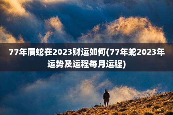 77年属蛇在2023财运如何(77年蛇2023年运势及运程每月运程)