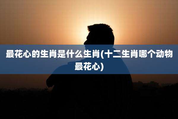 最花心的生肖是什么生肖(十二生肖哪个动物最花心)