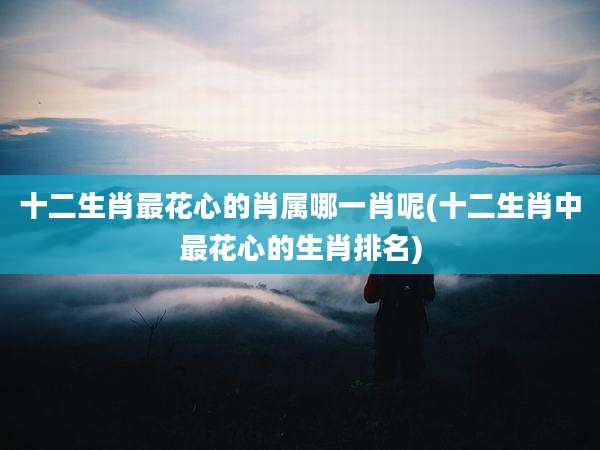 十二生肖最花心的肖属哪一肖呢(十二生肖中最花心的生肖排名)