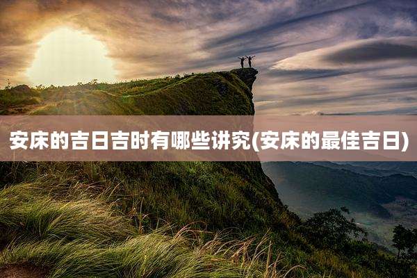 安床的吉日吉时有哪些讲究(安床的最佳吉日)