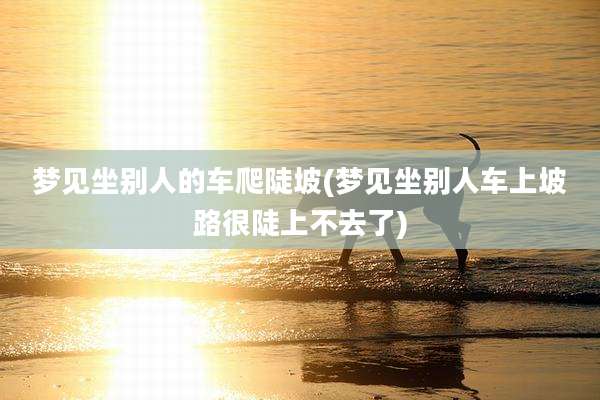 梦见坐别人的车爬陡坡(梦见坐别人车上坡路很陡上不去了)