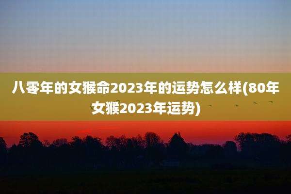 八零年的女猴命2023年的运势怎么样(80年女猴2023年运势)