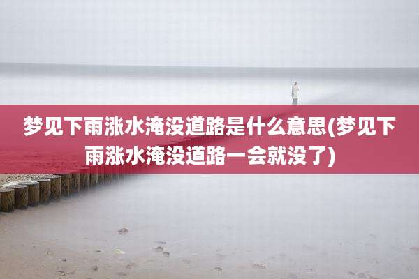 梦见下雨涨水淹没道路是什么意思(梦见下雨涨水淹没道路一会就没了)