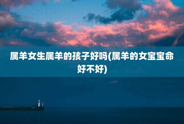 属羊女生属羊的孩子好吗(属羊的女宝宝命好不好)