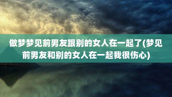 做梦梦见前男友跟别的女人在一起了(梦见前男友和别的女人在一起我很伤心)