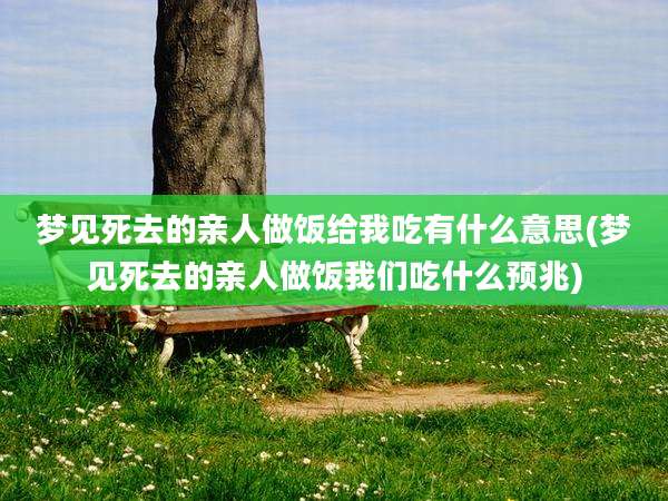 梦见死去的亲人做饭给我吃有什么意思(梦见死去的亲人做饭我们吃什么预兆)