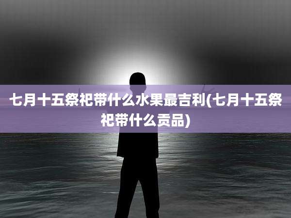 七月十五祭祀带什么水果最吉利(七月十五祭祀带什么贡品)