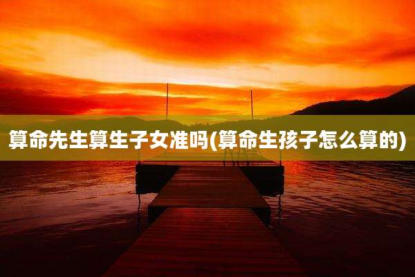 算命先生算生子女准吗(算命生孩子怎么算的)