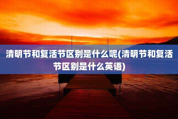 清明节和复活节区别是什么呢(清明节和复活节区别是什么英语)