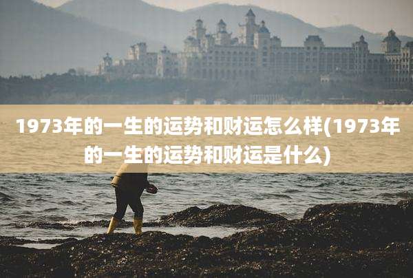 1973年的一生的运势和财运怎么样(1973年的一生的运势和财运是什么)