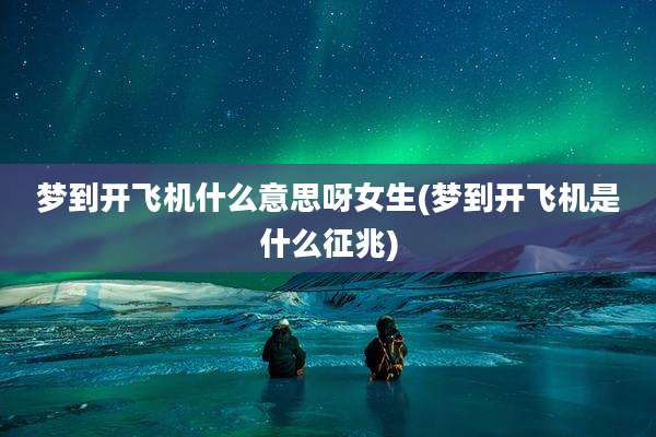 梦到开飞机什么意思呀女生(梦到开飞机是什么征兆)