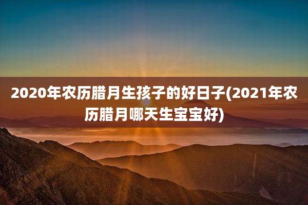 2020年农历腊月生孩子的好日子(2021年农历腊月哪天生宝宝好)