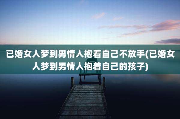 已婚女人梦到男情人抱着自己不放手(已婚女人梦到男情人抱着自己的孩子)